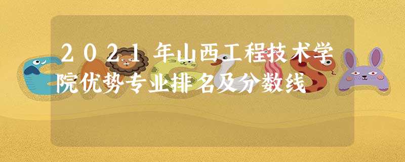 2021年山西工程技术学院优势专业排名及分数线 2021年山西工程技术学院优势专业排名及分数线