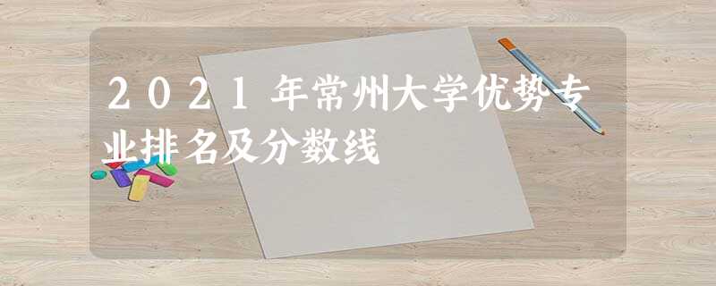 2021年常州大学优势专业排名及分数线 2021年常州大学优势专业排名及分数线