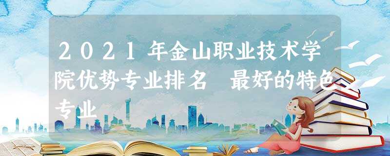 2021年金山职业技术学院优势专业排名 最好的特色专业 2021年金山职业技术学院优势专业排名 最好的特色专业