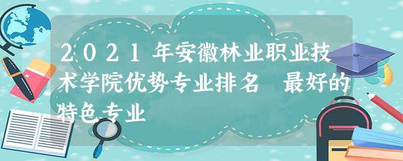 2021年安徽林业职业技术学院优势专业排名 最好的特色专业 2021年安徽林业职业技术学院优势专业排名 最好的特色专业