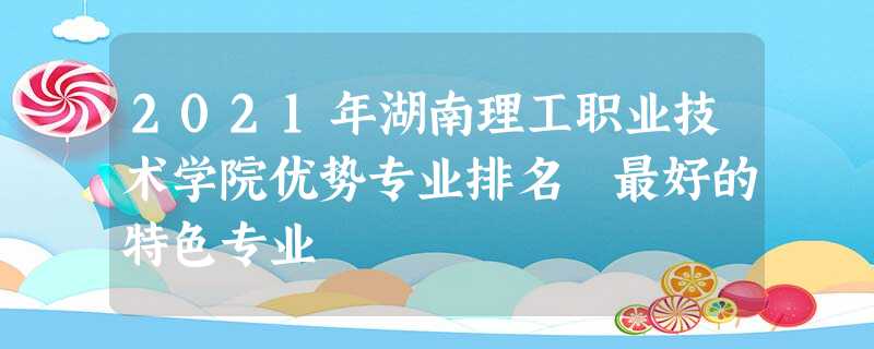 2021年湖南理工职业技术学院优势专业排名 最好的特色专业 2021年湖南理工职业技术学院优势专业排名 最好的特色专业