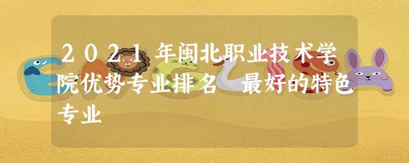 2021年闽北职业技术学院优势专业排名 最好的特色专业 2021年闽北职业技术学院优势专业排名 最好的特色专业