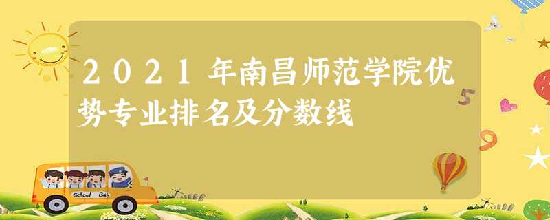 2021年南昌师范学院优势专业排名及分数线 2021年南昌师范学院优势专业排名及分数线