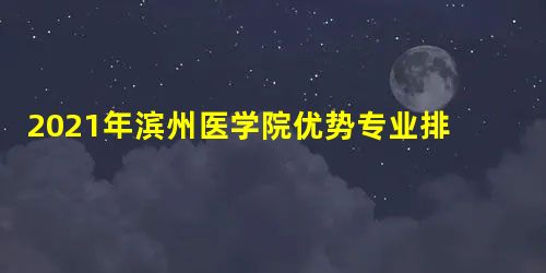 2021年滨州医学院优势专业排名及分数线 2021年滨州医学院优势专业排名及分数线