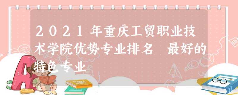 2021年重庆工贸职业技术学院优势专业排名 最好的特色专业 2021年重庆工贸职业技术学院优势专业排名 最好的特色专业