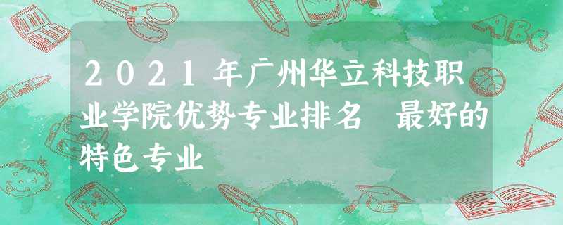 2021年广州华立科技职业学院优势专业排名 最好的特色专业 2021年广州华立科技职业学院优势专业排名 最好的特色专业