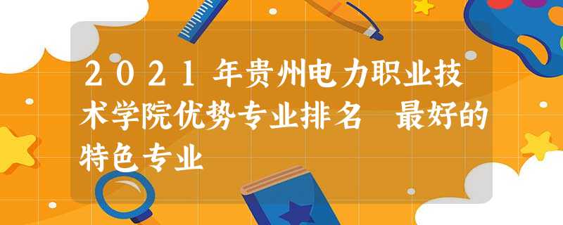 2021年贵州电力职业技术学院优势专业排名 最好的特色专业 2021年贵州电力职业技术学院优势专业排名 最好的特色专业