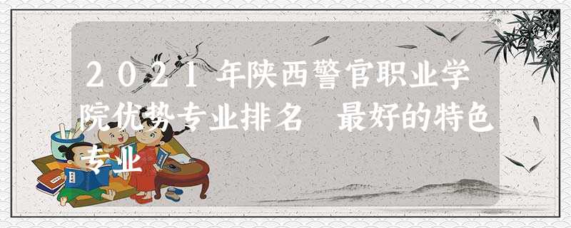 2021年陕西警官职业学院优势专业排名 最好的特色专业 2021年陕西警官职业学院优势专业排名 最好的特色专业
