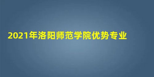 2021年洛阳师范学院优势专业排名及分数线 2021年洛阳师范学院优势专业排名及分数线