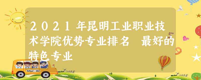 2021年昆明工业职业技术学院优势专业排名 最好的特色专业 2021年昆明工业职业技术学院优势专业排名 最好的特色专业