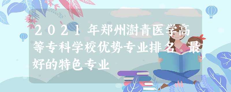 2021年郑州澍青医学高等专科学校优势专业排名 最好的特色专业 2021年郑州澍青医学高等专科学校优势专业排名 最好的特色专业