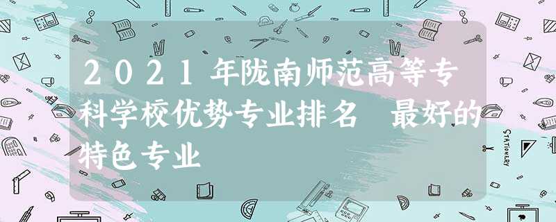 2021年陇南师范高等专科学校优势专业排名 最好的特色专业 2021年陇南师范高等专科学校优势专业排名 最好的特色专业