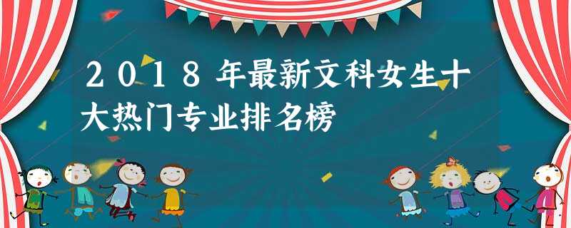 2018年最新文科女生十大热门专业排名榜 2018年最新文科女生十大热门专业排名榜