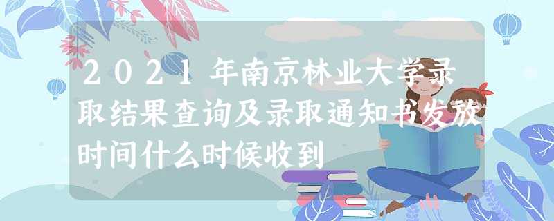2021年南京林业大学录取结果查询及录取通知书发放时间什么时候收到 2021年南京林业大学录取结果查询及录取通知书发放时间什么时候收到