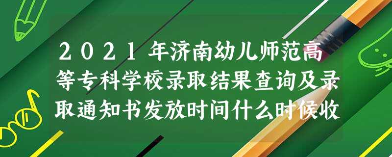 2021年济南幼儿师范高等专科学校录取结果查询及录取通知书发放时间什么时候收到 2021年济南幼儿师范高等专科学校录取结果查询及录取通知书发放时间什么时候收到