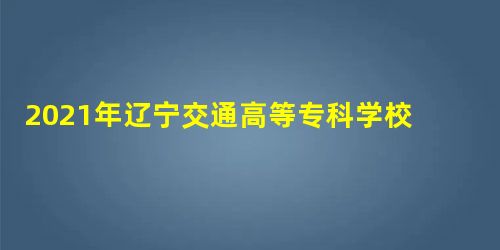 2021年辽宁交通高等专科学校录取结果查询及录取通知书发放时间什么时候收到 2021年辽宁交通高等专科学校录取结果查询及录取通知书发放时间什么时候收到