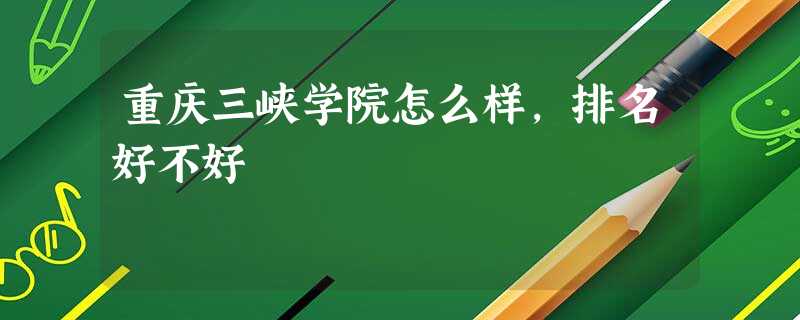 重庆三峡学院怎么样,排名好不好 重庆三峡学院怎么样,排名好不好