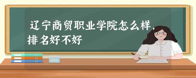 辽宁商贸职业学院怎么样,排名好不好 辽宁商贸职业学院怎么样,排名好不好