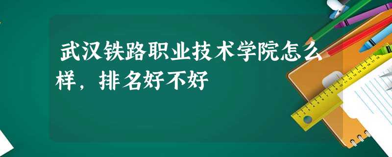 武汉铁路职业技术学院怎么样,排名好不好 武汉铁路职业技术学院怎么样,排名好不好