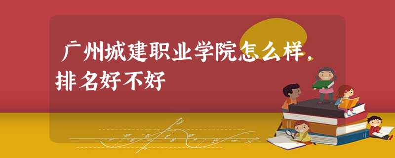 广州城建职业学院怎么样,排名好不好 广州城建职业学院怎么样,排名好不好