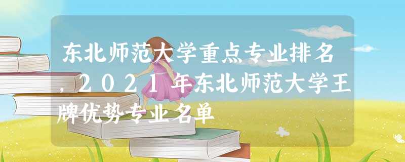东北师范大学重点专业排名,2021年东北师范大学王牌优势专业名单 东北师范大学重点专业排名,2021年东北师范大学王牌优势专业名单