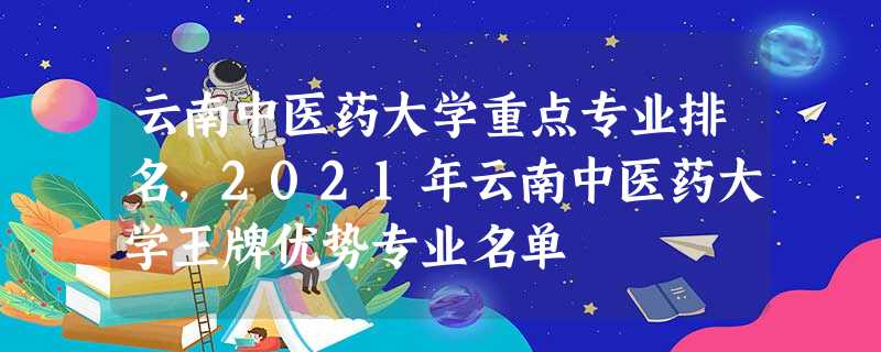 云南中医药大学重点专业排名,2021年云南中医药大学王牌优势专业名单 云南中医药大学重点专业排名,2021年云南中医药大学王牌优势专业名单