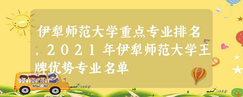 伊犁师范大学重点专业排名,2021年伊犁师范大学王牌优势专业名单 伊犁师范大学重点专业排名,2021年伊犁师范大学王牌优势专业名单