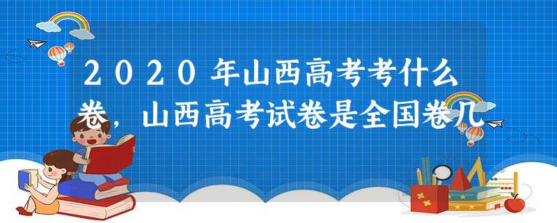 2020年山西高考考什么卷,山西高考试卷是全国卷几 2020年山西高考考什么卷,山西高考试卷是全国卷几