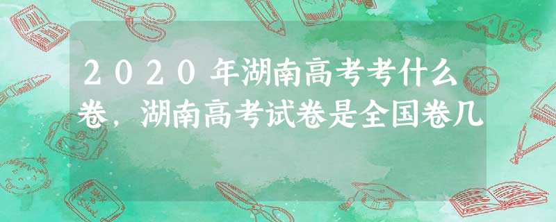 2020年湖南高考考什么卷,湖南高考试卷是全国卷几 2020年湖南高考考什么卷,湖南高考试卷是全国卷几
