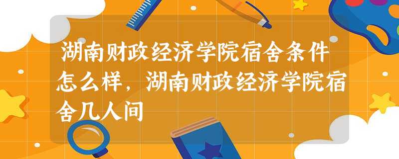 湖南财政经济学院宿舍条件怎么样,湖南财政经济学院宿舍几人间 湖南财政经济学院宿舍条件怎么样,湖南财政经济学院宿舍几人间