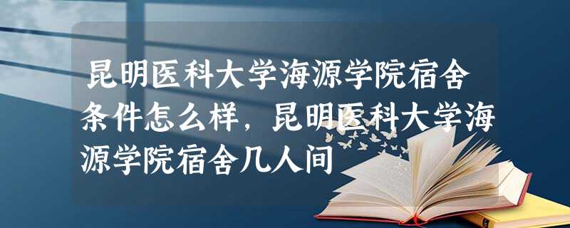 昆明医科大学海源学院宿舍条件怎么样,昆明医科大学海源学院宿舍几人间 昆明医科大学海源学院宿舍条件怎么样,昆明医科大学海源学院宿舍几人间