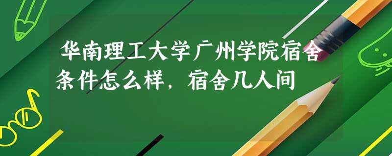 华南理工大学广州学院宿舍条件怎么样,宿舍几人间 华南理工大学广州学院宿舍条件怎么样,宿舍几人间