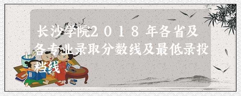 长沙学院2018年各省及各专业录取分数线及最低录投档线 长沙学院2018年各省及各专业录取分数线及最低录投档线