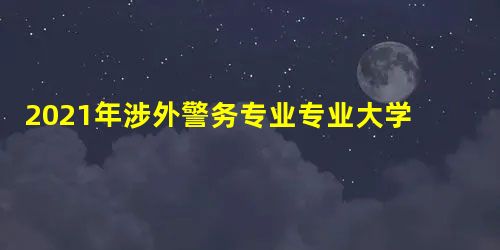 2021年涉外警务专业专业大学排名及全国最新排名 2021年涉外警务专业专业大学排名及全国最新排名