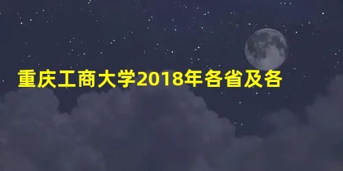 重庆工商大学2018年各省及各专业录取分数线及最低录投档线 重庆工商大学2018年各省及各专业录取分数线及最低录投档线