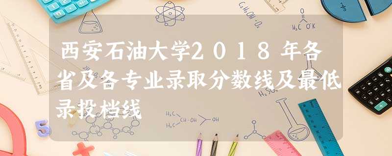 西安石油大学2018年各省及各专业录取分数线及最低录投档线 西安石油大学2018年各省及各专业录取分数线及最低录投档线