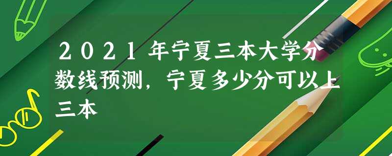 2021年宁夏三本大学分数线预测,宁夏多少分可以上三本 2021年宁夏三本大学分数线预测,宁夏多少分可以上三本