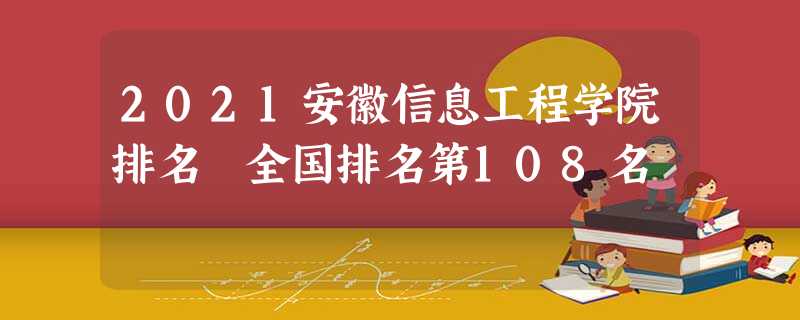 2021安徽信息工程学院排名 全国排名第108名 2021安徽信息工程学院排名 全国排名第108名