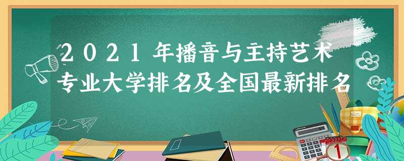 2021年播音与主持艺术专业大学排名及全国最新排名 2021年播音与主持艺术专业大学排名及全国最新排名