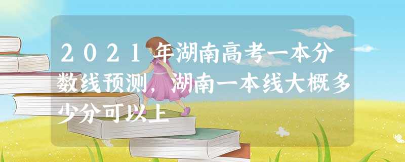2021年湖南高考一本分数线预测,湖南一本线大概多少分可以上 2021年湖南高考一本分数线预测,湖南一本线大概多少分可以上
