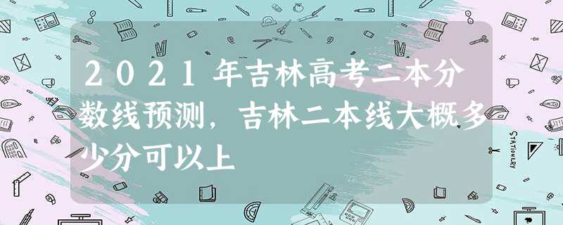 2021年吉林高考二本分数线预测,吉林二本线大概多少分可以上 2021年吉林高考二本分数线预测,吉林二本线大概多少分可以上