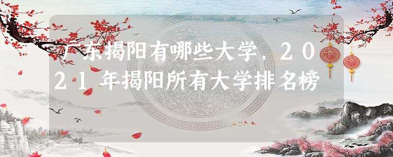 广东揭阳有哪些大学,2021年揭阳所有大学排名榜 广东揭阳有哪些大学,2021年揭阳所有大学排名榜