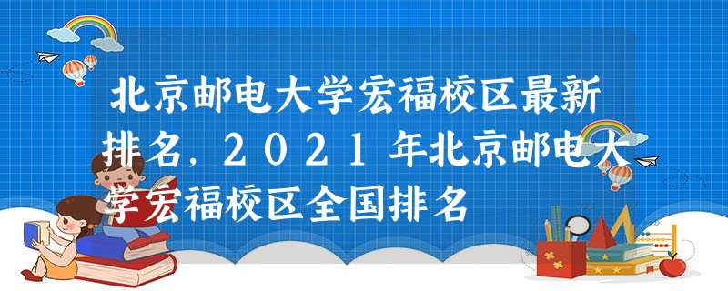 北京邮电大学宏福校区最新排名,2021年北京邮电大学宏福校区全国排名 北京邮电大学宏福校区最新排名,2021年北京邮电大学宏福校区全国排名