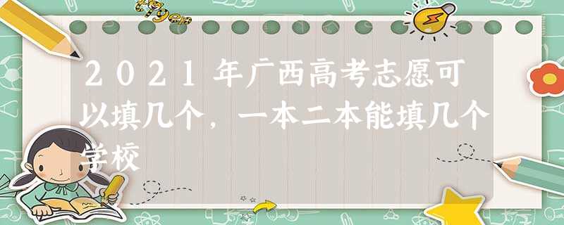 2021年广西高考志愿可以填几个,一本二本能填几个学校 2021年广西高考志愿可以填几个,一本二本能填几个学校