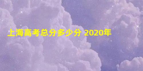 上海高考总分多少分 2020年上海高考考试科目及分值 上海高考总分多少分 2020年上海高考考试科目及分值