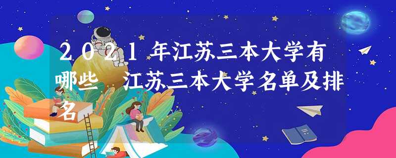 2021年江苏三本大学有哪些 江苏三本大学名单及排名 2021年江苏三本大学有哪些 江苏三本大学名单及排名
