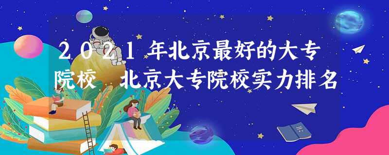 2021年北京最好的大专院校 北京大专院校实力排名 2021年北京最好的大专院校 北京大专院校实力排名