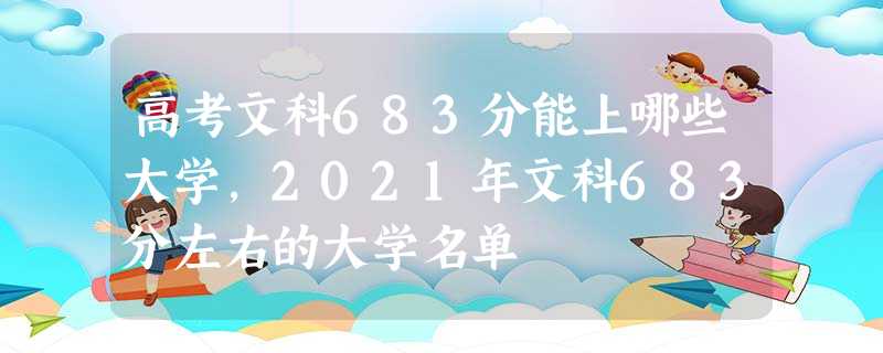 高考文科683分能上哪些大学,2021年文科683分左右的大学名单 高考文科683分能上哪些大学,2021年文科683分左右的大学名单