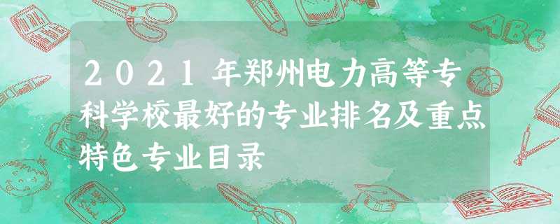 2021年郑州电力高等专科学校最好的专业排名及重点特色专业目录 2021年郑州电力高等专科学校最好的专业排名及重点特色专业目录