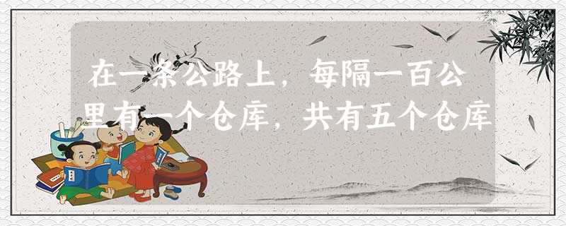 在一条公路上,每隔一百公里有一个仓库,共有五个仓库 在一条公路上,每隔一百公里有一个仓库,共有五个仓库